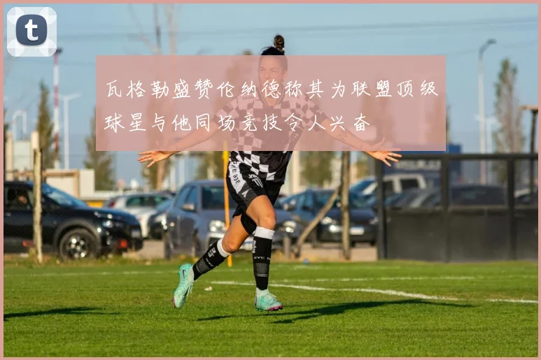 瓦格勒盛赞伦纳德称其为联盟顶级球星与他同场竞技令人兴奋