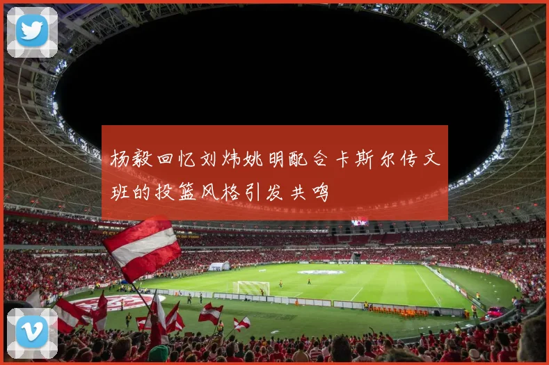 杨毅回忆刘炜姚明配合卡斯尔传文班的投篮风格引发共鸣