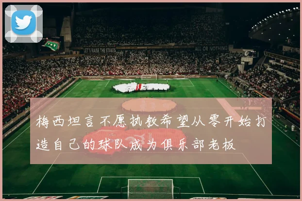 梅西坦言不愿执教希望从零开始打造自己的球队成为俱乐部老板