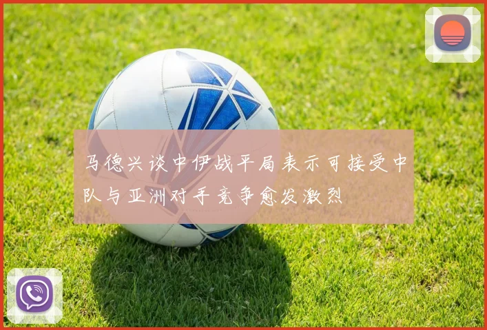 马德兴谈中伊战平局表示可接受中队与亚洲对手竞争愈发激烈