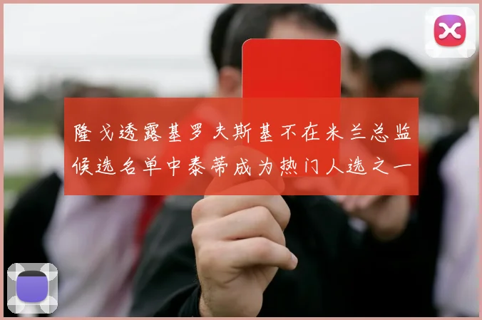 隆戈透露基罗夫斯基不在米兰总监候选名单中泰蒂成为热门人选之一