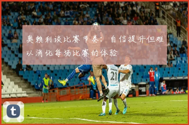 奥赖利谈比赛节奏：自信提升但难以消化每场比赛的体验