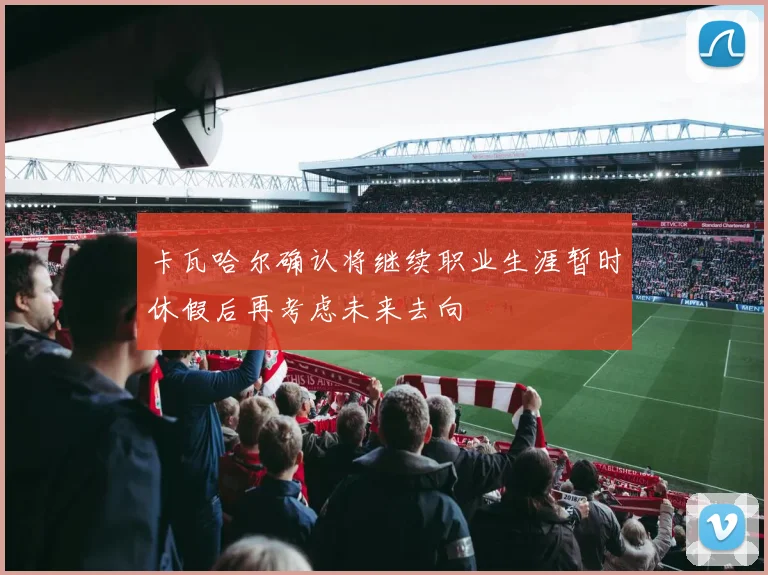卡瓦哈尔确认将继续职业生涯暂时休假后再考虑未来去向