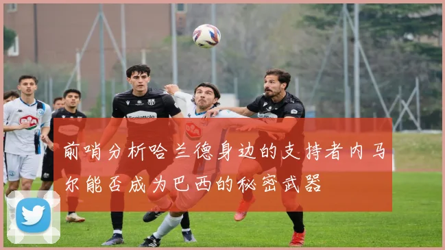 前哨分析哈兰德身边的支持者内马尔能否成为巴西的秘密武器