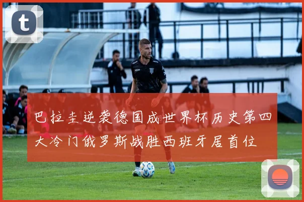 巴拉圭逆袭德国成世界杯历史第四大冷门俄罗斯战胜西班牙居首位