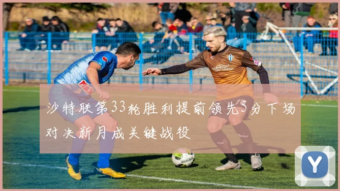 沙特联第33轮胜利提前领先5分下场对决新月成关键战役