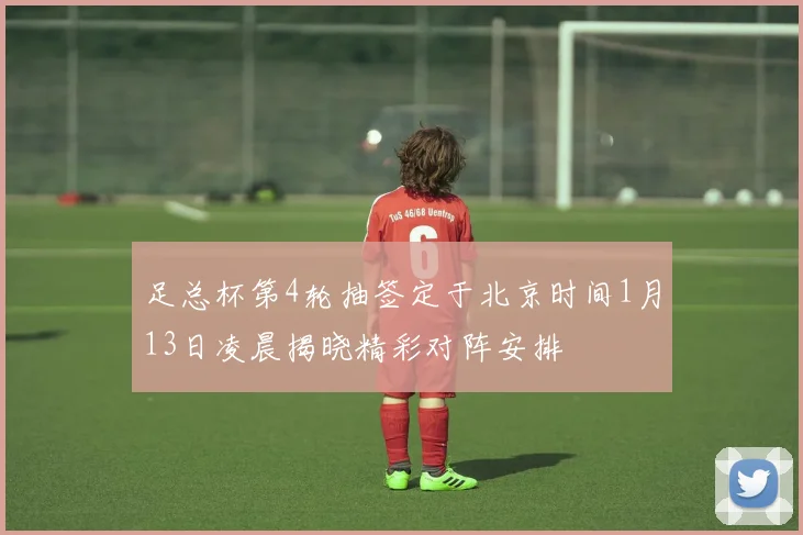 足总杯第4轮抽签定于北京时间1月13日凌晨揭晓精彩对阵安排