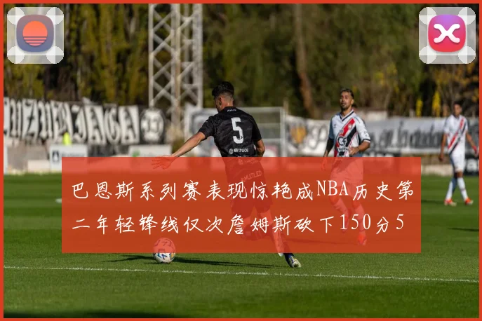 巴恩斯系列赛表现惊艳成NBA历史第二年轻锋线仅次詹姆斯砍下150分50助