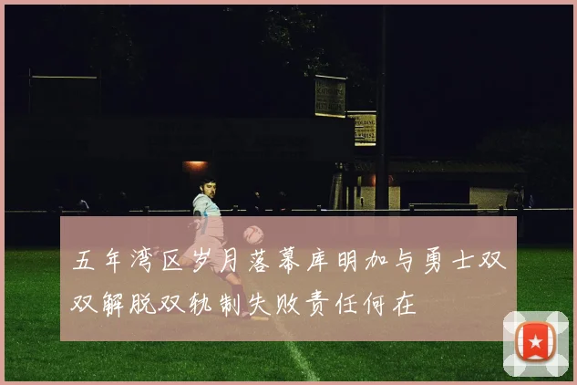 五年湾区岁月落幕库明加与勇士双双解脱双轨制失败责任何在