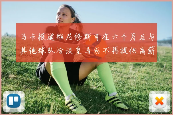 马卡报道维尼修斯可在六个月后与其他球队洽谈皇马或不再提供高薪合同