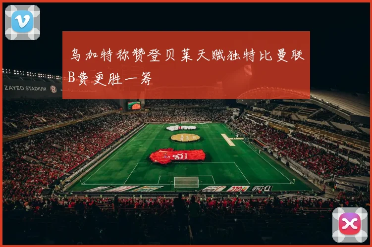 乌加特称赞登贝莱天赋独特比曼联B费更胜一筹