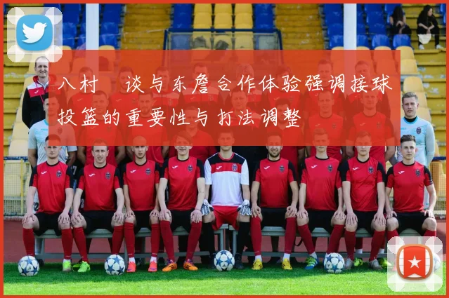 八村塁谈与东詹合作体验强调接球投篮的重要性与打法调整