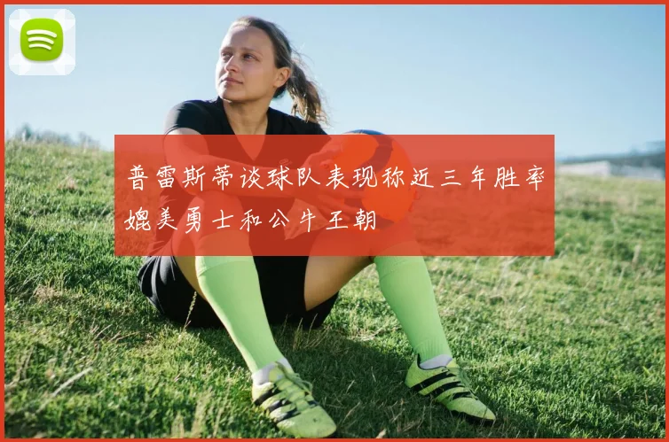普雷斯蒂谈球队表现称近三年胜率媲美勇士和公牛王朝