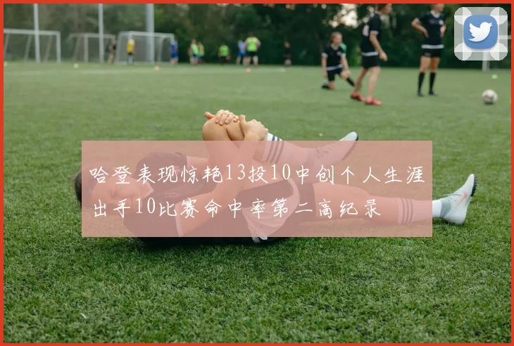 哈登表现惊艳13投10中创个人生涯出手10比赛命中率第二高纪录