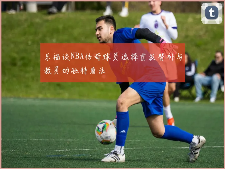 乐福谈NBA传奇球员选择首发替补与裁员的独特看法