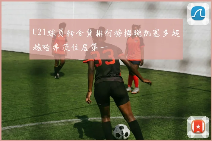 U21球员转会费排行榜揭晓凯塞多超越哈弗茨位居第一