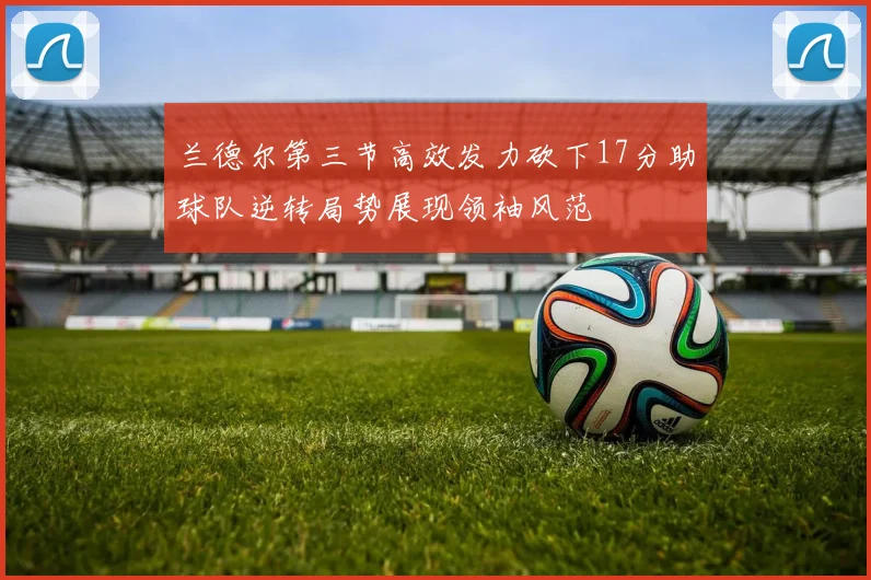 兰德尔第三节高效发力砍下17分助球队逆转局势展现领袖风范