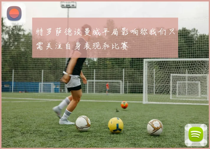 特罗萨德谈曼城平局影响称我们只需关注自身表现和比赛