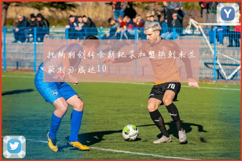 托纳利创转会新纪录加盟热刺米兰获利分成达10
